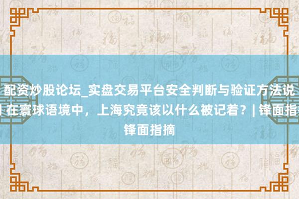 配资炒股论坛_实盘交易平台安全判断与验证方法说明 在寰球语境中，上海究竟该以什么被记着？| 锋面指摘