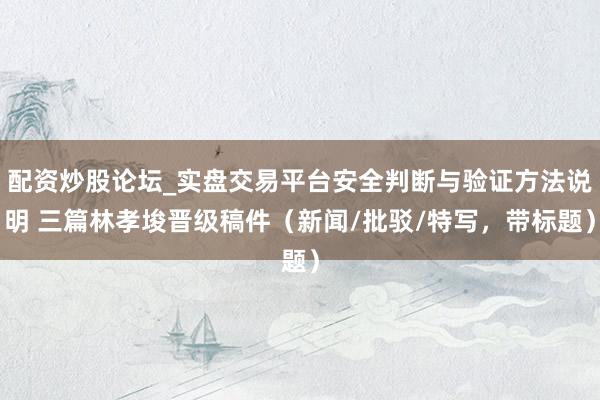 配资炒股论坛_实盘交易平台安全判断与验证方法说明 三篇林孝埈晋级稿件（新闻/批驳/特写，带标题）