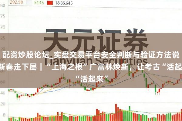 配资炒股论坛_实盘交易平台安全判断与验证方法说明 新春走下层｜“上海之根”广富林焕新，让考古“活起来”