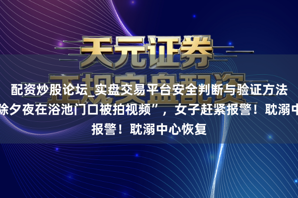 配资炒股论坛_实盘交易平台安全判断与验证方法说明 “除夕夜在浴池门口被拍视频”,女子赶紧报警!耽溺中心恢复