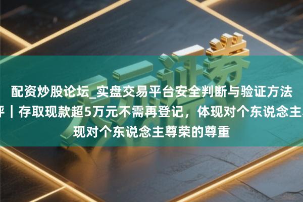 配资炒股论坛_实盘交易平台安全判断与验证方法说明 壹快评｜存取现款超5万元不需再登记，体现对个东说念主尊荣的尊重
