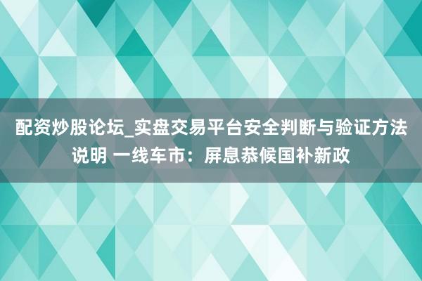 配资炒股论坛_实盘交易平台安全判断与验证方法说明 一线车市:屏息恭候国补新政