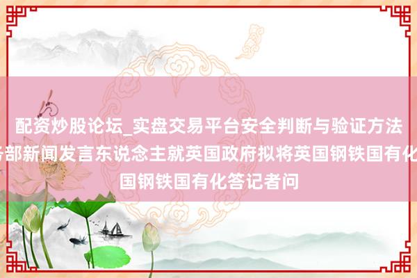 配资炒股论坛_实盘交易平台安全判断与验证方法说明 商务部新闻发言东说念主就英国政府拟将英国钢铁国有化答记者问