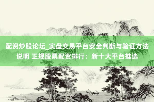 配资炒股论坛_实盘交易平台安全判断与验证方法说明 正规股票配资排行：新十大平台推选