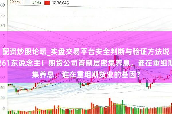 配资炒股论坛_实盘交易平台安全判断与验证方法说明 18个月，261东说念主！期货公司管制层密集养息，谁在重组期货业的基因？
