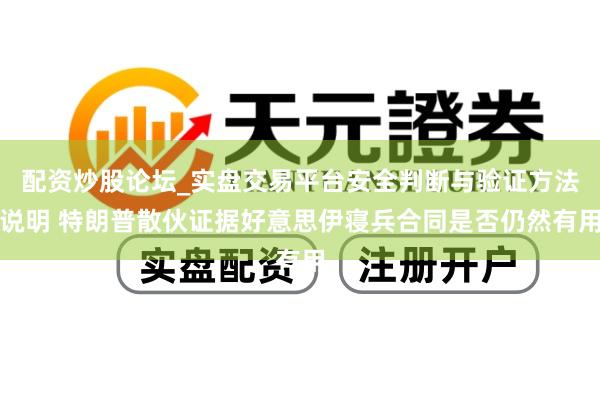 配资炒股论坛_实盘交易平台安全判断与验证方法说明 特朗普散伙证据好意思伊寝兵合同是否仍然有用