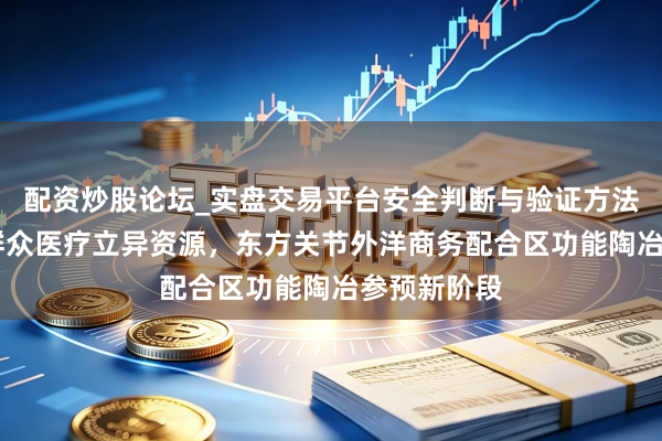 配资炒股论坛_实盘交易平台安全判断与验证方法说明 汇聚群众医疗立异资源，东方关节外洋商务配合区功能陶冶参预新阶段